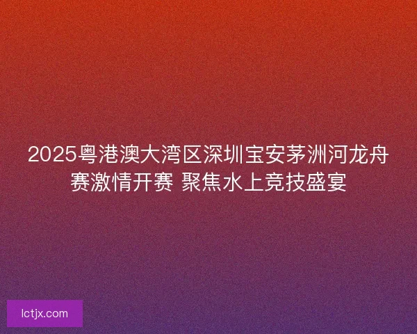 2025粤港澳大湾区深圳宝安茅洲河龙舟赛激情开赛 聚焦水上竞技盛宴