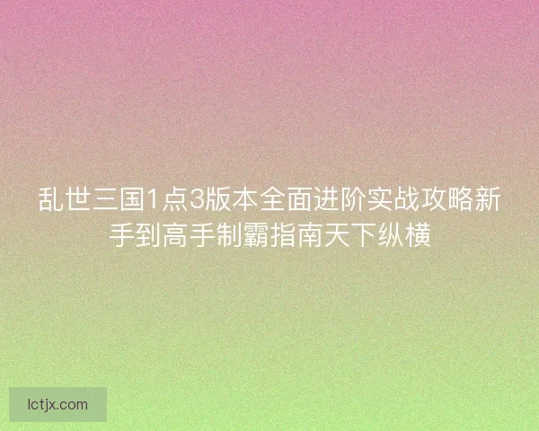 乱世三国1点3版本全面进阶实战攻略新手到高手制霸指南天下纵横
