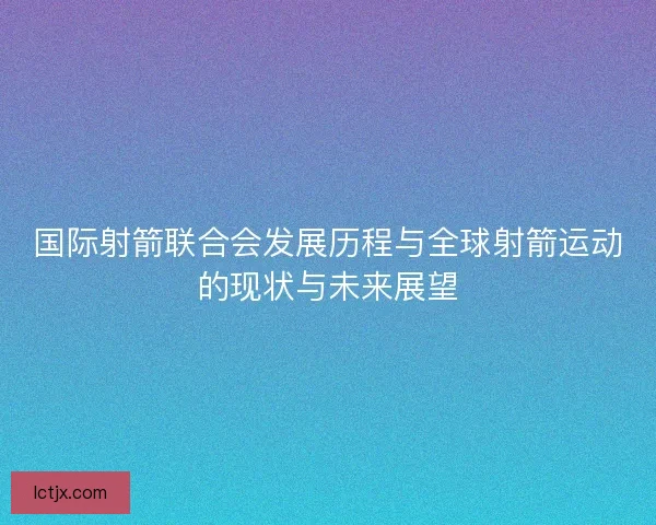 国际射箭联合会发展历程与全球射箭运动的现状与未来展望