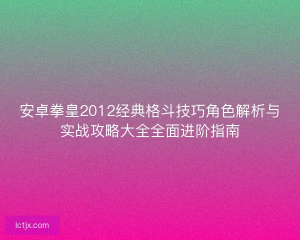 安卓拳皇2012经典格斗技巧角色解析与实战攻略大全全面进阶指南
