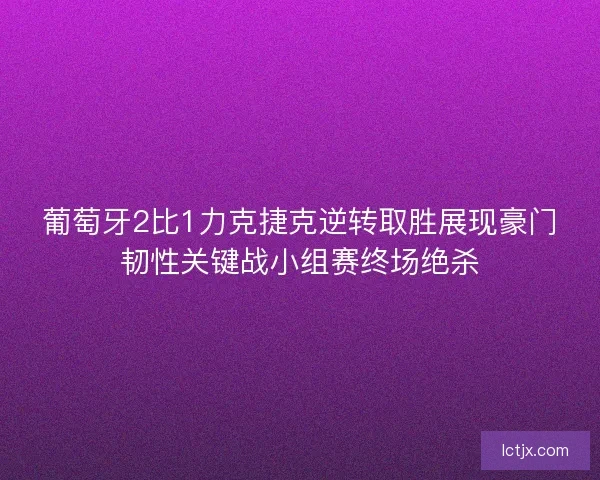 葡萄牙2比1力克捷克逆转取胜展现豪门韧性关键战小组赛终场绝杀
