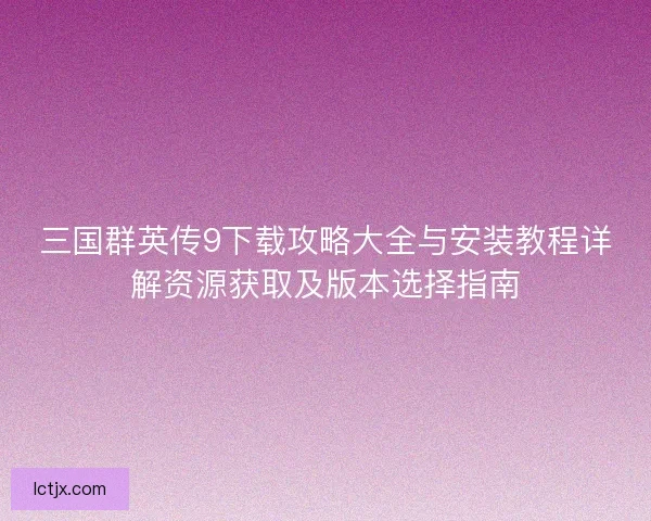 三国群英传9下载攻略大全与安装教程详解资源获取及版本选择指南