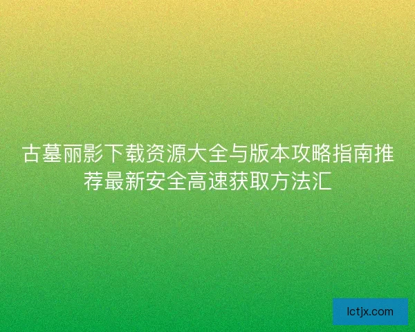 古墓丽影下载资源大全与版本攻略指南推荐最新安全高速获取方法汇