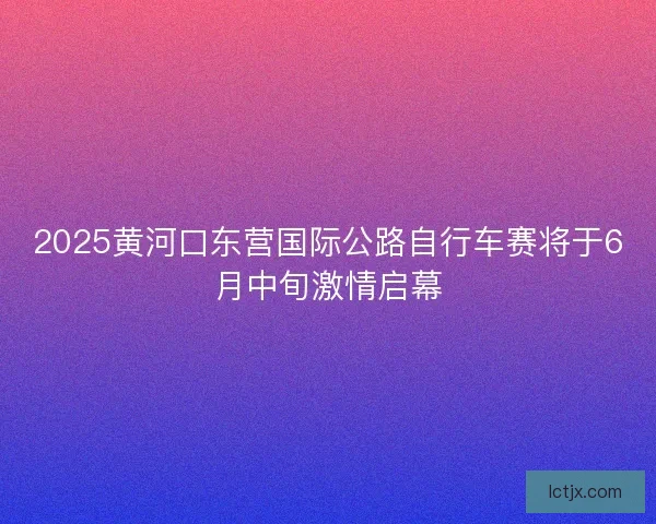 2025黄河口东营国际公路自行车赛将于6月中旬激情启幕