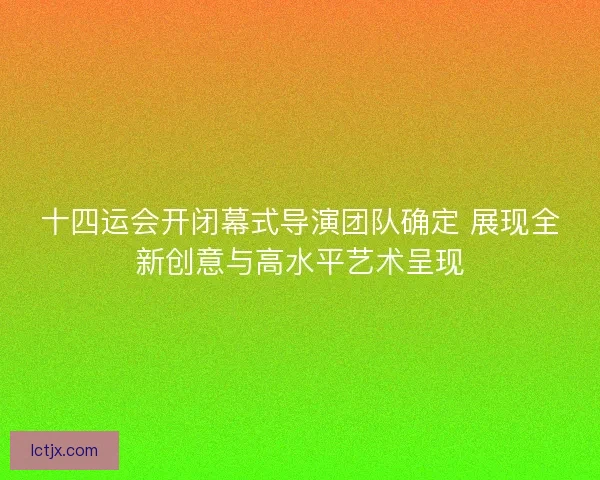 十四运会开闭幕式导演团队确定 展现全新创意与高水平艺术呈现