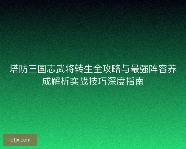 塔防三国志武将转生全攻略与最强阵容养成解析实战技巧深度指南