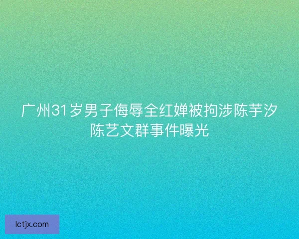 广州31岁男子侮辱全红婵被拘涉陈芋汐陈艺文群事件曝光