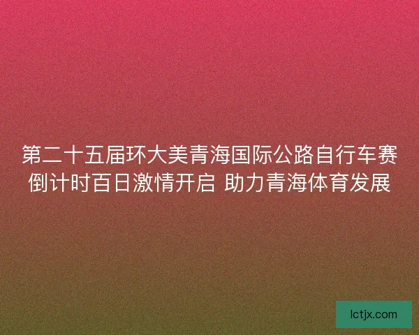 第二十五届环大美青海国际公路自行车赛倒计时百日激情开启 助力青海体育发展