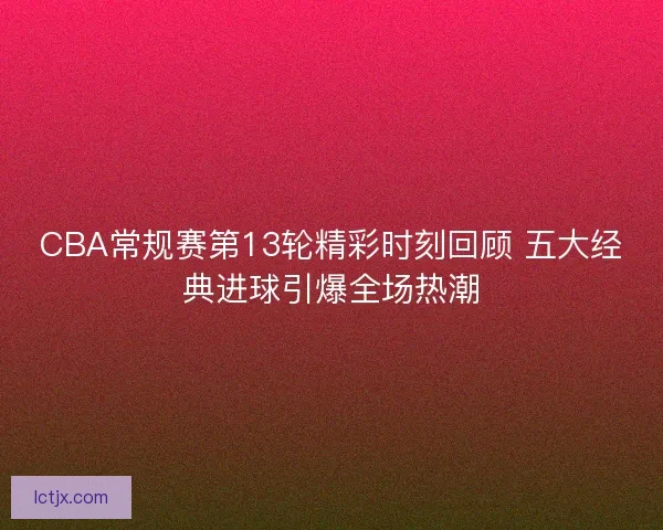 CBA常规赛第13轮精彩时刻回顾 五大经典进球引爆全场热潮