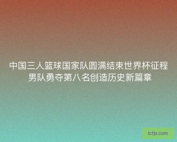 中国三人篮球国家队圆满结束世界杯征程 男队勇夺第八名创造历史新篇章