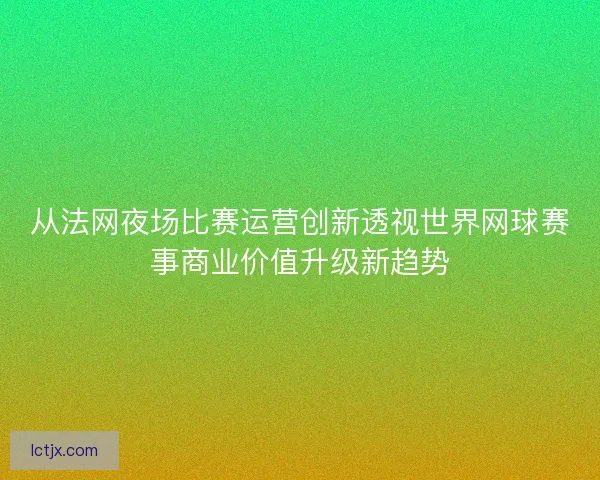 从法网夜场比赛运营创新透视世界网球赛事商业价值升级新趋势