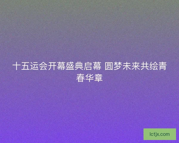 十五运会开幕盛典启幕 圆梦未来共绘青春华章