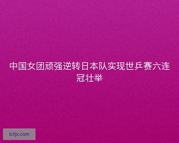 中国女团顽强逆转日本队实现世乒赛六连冠壮举