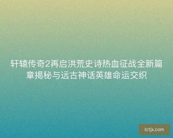 轩辕传奇2再启洪荒史诗热血征战全新篇章揭秘与远古神话英雄命运交织