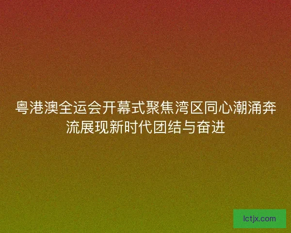 粤港澳全运会开幕式聚焦湾区同心潮涌奔流展现新时代团结与奋进