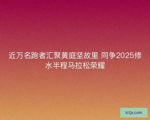 近万名跑者汇聚黄庭坚故里 同争2025修水半程马拉松荣耀