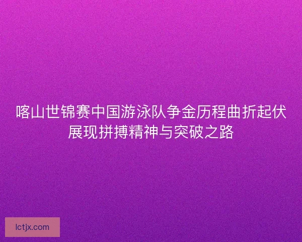 喀山世锦赛中国游泳队争金历程曲折起伏展现拼搏精神与突破之路
