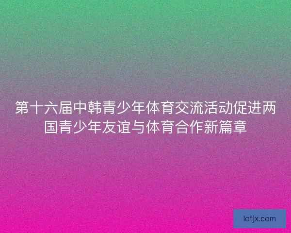 第十六届中韩青少年体育交流活动促进两国青少年友谊与体育合作新篇章