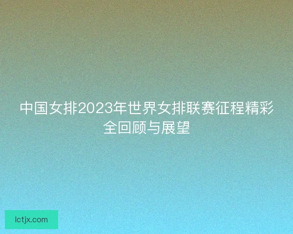 中国女排2023年世界女排联赛征程精彩全回顾与展望