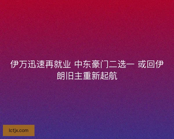 伊万迅速再就业 中东豪门二选一 或回伊朗旧主重新起航