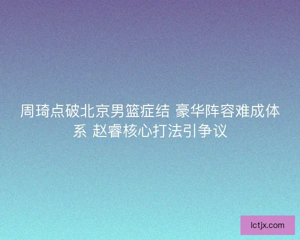 周琦点破北京男篮症结 豪华阵容难成体系 赵睿核心打法引争议