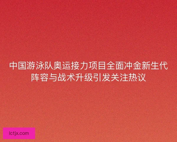 中国游泳队奥运接力项目全面冲金新生代阵容与战术升级引发关注热议