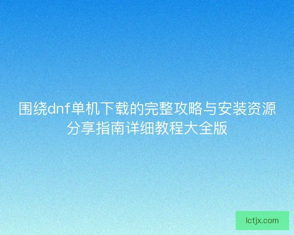 围绕dnf单机下载的完整攻略与安装资源分享指南详细教程大全版