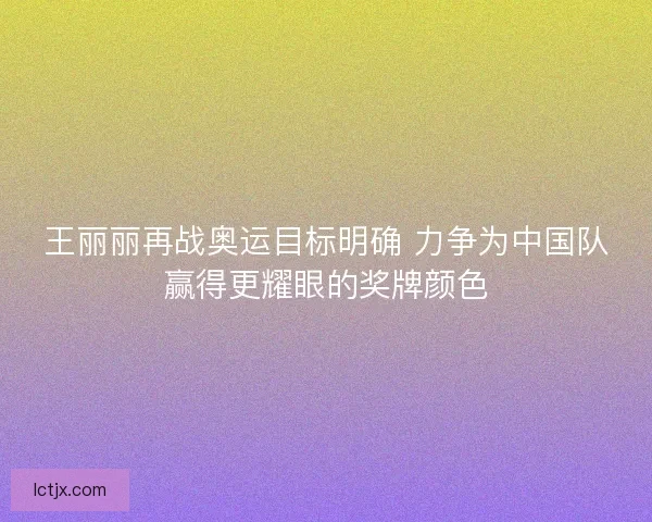 王丽丽再战奥运目标明确 力争为中国队赢得更耀眼的奖牌颜色